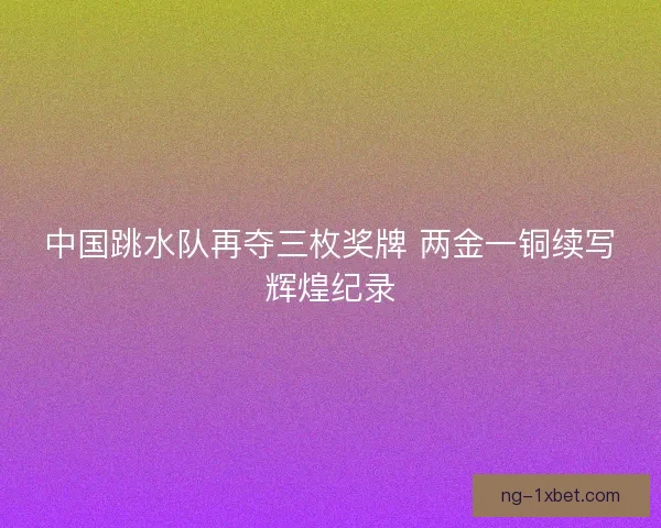 中国跳水队再夺三枚奖牌 两金一铜续写辉煌纪录 中国跳水队再夺三枚奖牌 两金一铜续写辉煌纪录