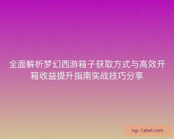 全面解析梦幻西游箱子获取方式与高效开箱收益提升指南实战技巧分享 全面解析梦幻西游箱子获取方式与高效开箱收益提升指南实战技巧分享