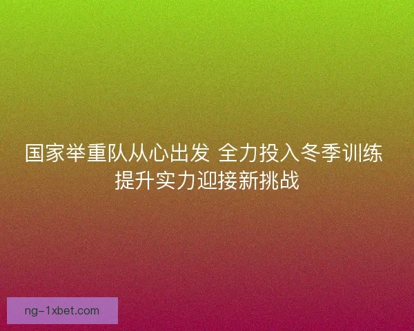 国家举重队从心出发 全力投入冬季训练 提升实力迎接新挑战 国家举重队从心出发 全力投入冬季训练 提升实力迎接新挑战