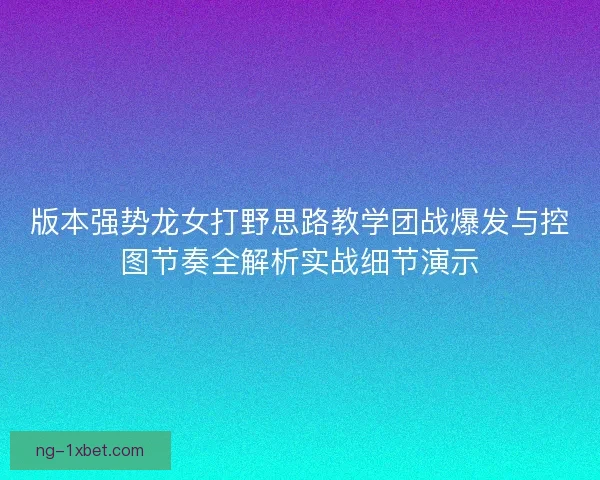 版本强势龙女打野思路教学团战爆发与控图节奏全解析实战细节演示 版本强势龙女打野思路教学团战爆发与控图节奏全解析实战细节演示