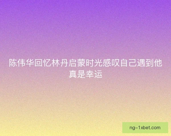 陈伟华回忆林丹启蒙时光感叹自己遇到他真是幸运