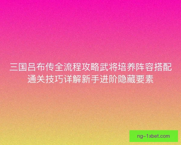 三国吕布传全流程攻略武将培养阵容搭配通关技巧详解新手进阶隐藏要素