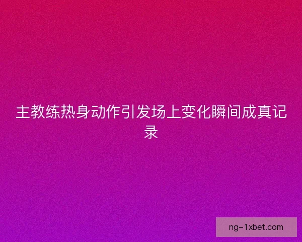 主教练热身动作引发场上变化瞬间成真记录 主教练热身动作引发场上变化瞬间成真记录