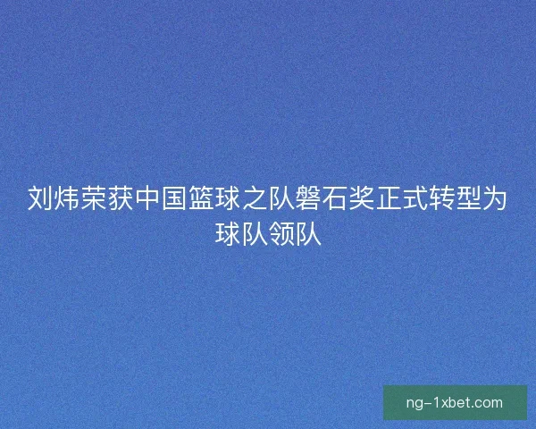 刘炜荣获中国篮球之队磐石奖正式转型为球队领队