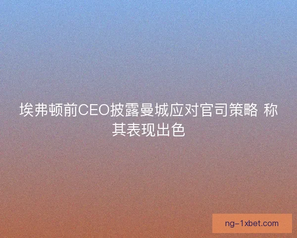 埃弗顿前CEO披露曼城应对官司策略 称其表现出色 埃弗顿前CEO披露曼城应对官司策略 称其表现出色