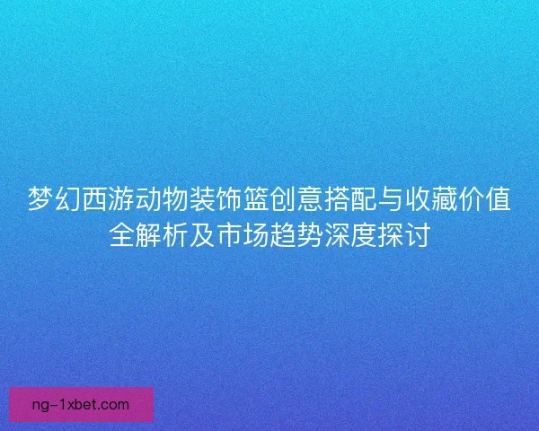 梦幻西游动物装饰篮创意搭配与收藏价值全解析及市场趋势深度探讨 梦幻西游动物装饰篮创意搭配与收藏价值全解析及市场趋势深度探讨