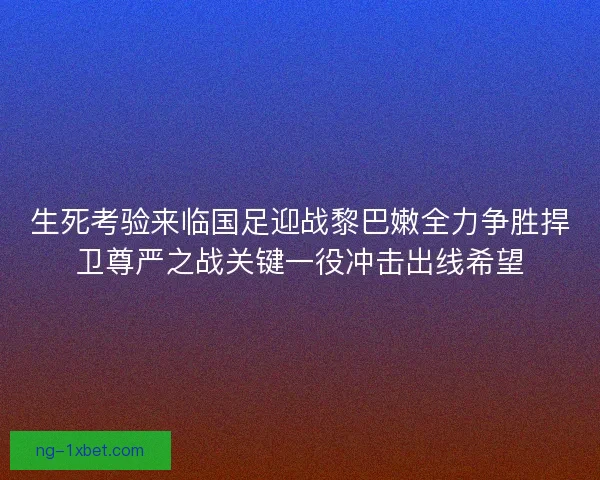 生死考验来临国足迎战黎巴嫩全力争胜捍卫尊严之战关键一役冲击出线希望 生死考验来临国足迎战黎巴嫩全力争胜捍卫尊严之战关键一役冲击出线希望
