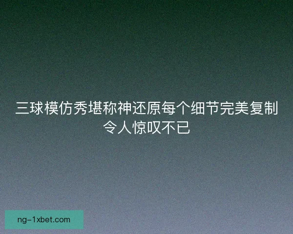 三球模仿秀堪称神还原每个细节完美复制令人惊叹不已 三球模仿秀堪称神还原每个细节完美复制令人惊叹不已