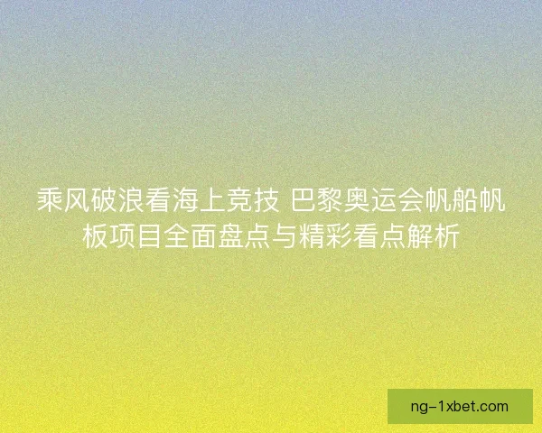 乘风破浪看海上竞技 巴黎奥运会帆船帆板项目全面盘点与精彩看点解析