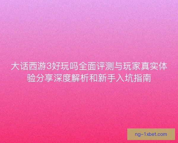 大话西游3好玩吗全面评测与玩家真实体验分享深度解析和新手入坑指南 大话西游3好玩吗全面评测与玩家真实体验分享深度解析和新手入坑指南
