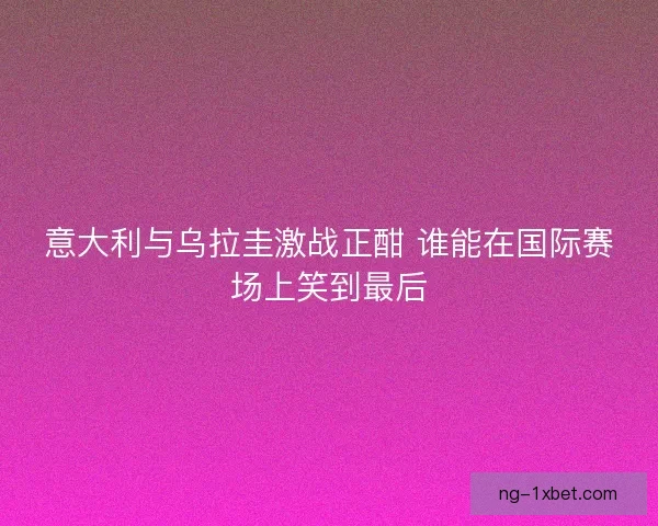 意大利与乌拉圭激战正酣 谁能在国际赛场上笑到最后 意大利与乌拉圭激战正酣 谁能在国际赛场上笑到最后