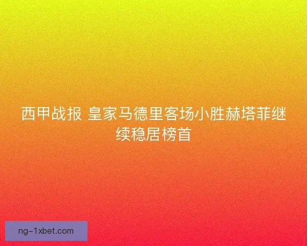 西甲战报 皇家马德里客场小胜赫塔菲继续稳居榜首 西甲战报 皇家马德里客场小胜赫塔菲继续稳居榜首