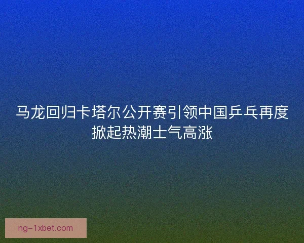 马龙回归卡塔尔公开赛引领中国乒乓再度掀起热潮士气高涨