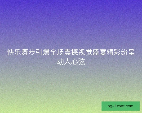 快乐舞步引爆全场震撼视觉盛宴精彩纷呈动人心弦