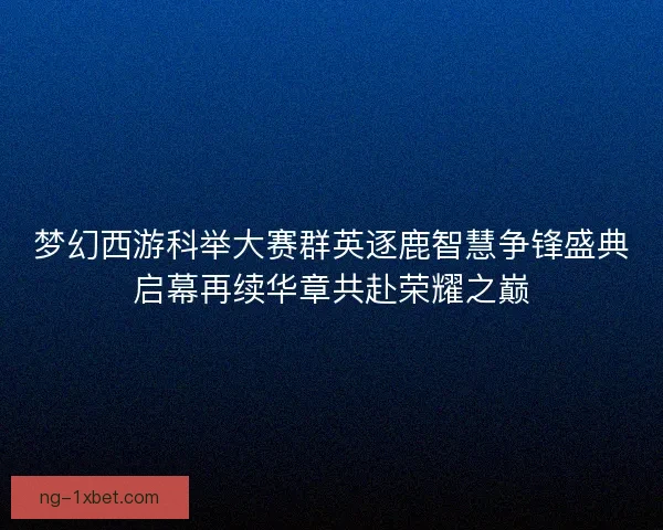梦幻西游科举大赛群英逐鹿智慧争锋盛典启幕再续华章共赴荣耀之巅