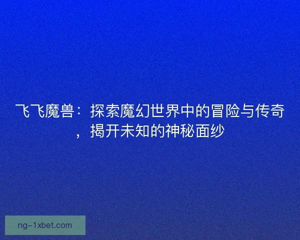 飞飞魔兽：探索魔幻世界中的冒险与传奇，揭开未知的神秘面纱