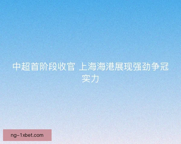 中超首阶段收官 上海海港展现强劲争冠实力