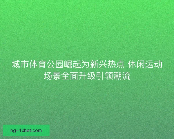 城市体育公园崛起为新兴热点 休闲运动场景全面升级引领潮流 城市体育公园崛起为新兴热点 休闲运动场景全面升级引领潮流