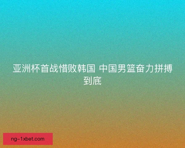 亚洲杯首战惜败韩国 中国男篮奋力拼搏到底